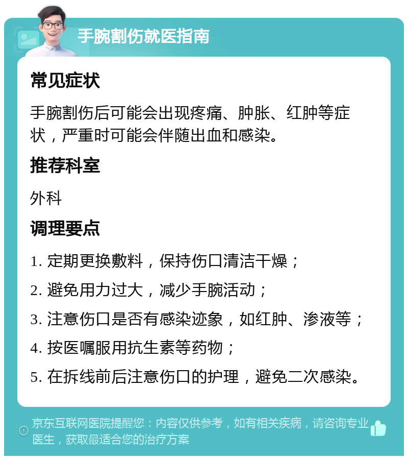 手腕割伤就医指南 常见症状 手腕割伤后可能会出现疼痛、肿胀、红肿等症状，严重时可能会伴随出血和感染。 推荐科室 外科 调理要点 1. 定期更换敷料，保持伤口清洁干燥； 2. 避免用力过大，减少手腕活动； 3. 注意伤口是否有感染迹象，如红肿、渗液等； 4. 按医嘱服用抗生素等药物； 5. 在拆线前后注意伤口的护理，避免二次感染。