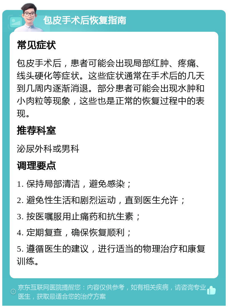 包皮手术后恢复指南 常见症状 包皮手术后，患者可能会出现局部红肿、疼痛、线头硬化等症状。这些症状通常在手术后的几天到几周内逐渐消退。部分患者可能会出现水肿和小肉粒等现象，这些也是正常的恢复过程中的表现。 推荐科室 泌尿外科或男科 调理要点 1. 保持局部清洁，避免感染； 2. 避免性生活和剧烈运动，直到医生允许； 3. 按医嘱服用止痛药和抗生素； 4. 定期复查，确保恢复顺利； 5. 遵循医生的建议，进行适当的物理治疗和康复训练。