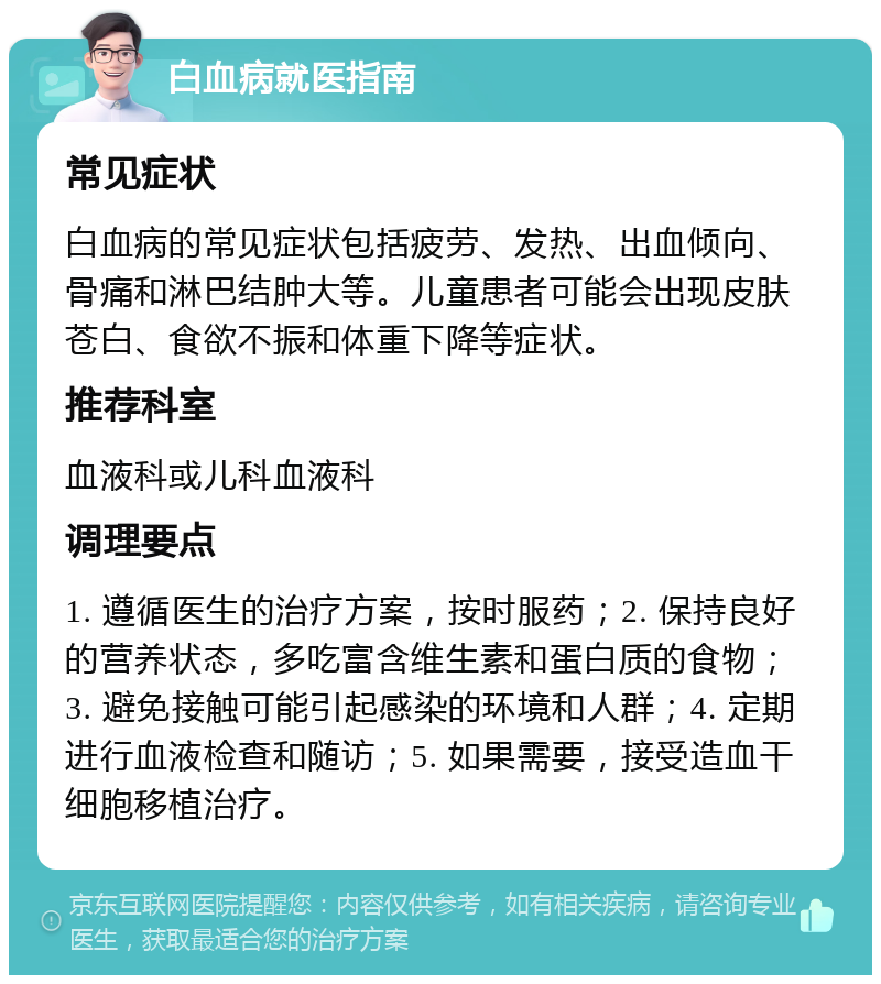 白血病就医指南 常见症状 白血病的常见症状包括疲劳、发热、出血倾向、骨痛和淋巴结肿大等。儿童患者可能会出现皮肤苍白、食欲不振和体重下降等症状。 推荐科室 血液科或儿科血液科 调理要点 1. 遵循医生的治疗方案，按时服药；2. 保持良好的营养状态，多吃富含维生素和蛋白质的食物；3. 避免接触可能引起感染的环境和人群；4. 定期进行血液检查和随访；5. 如果需要，接受造血干细胞移植治疗。