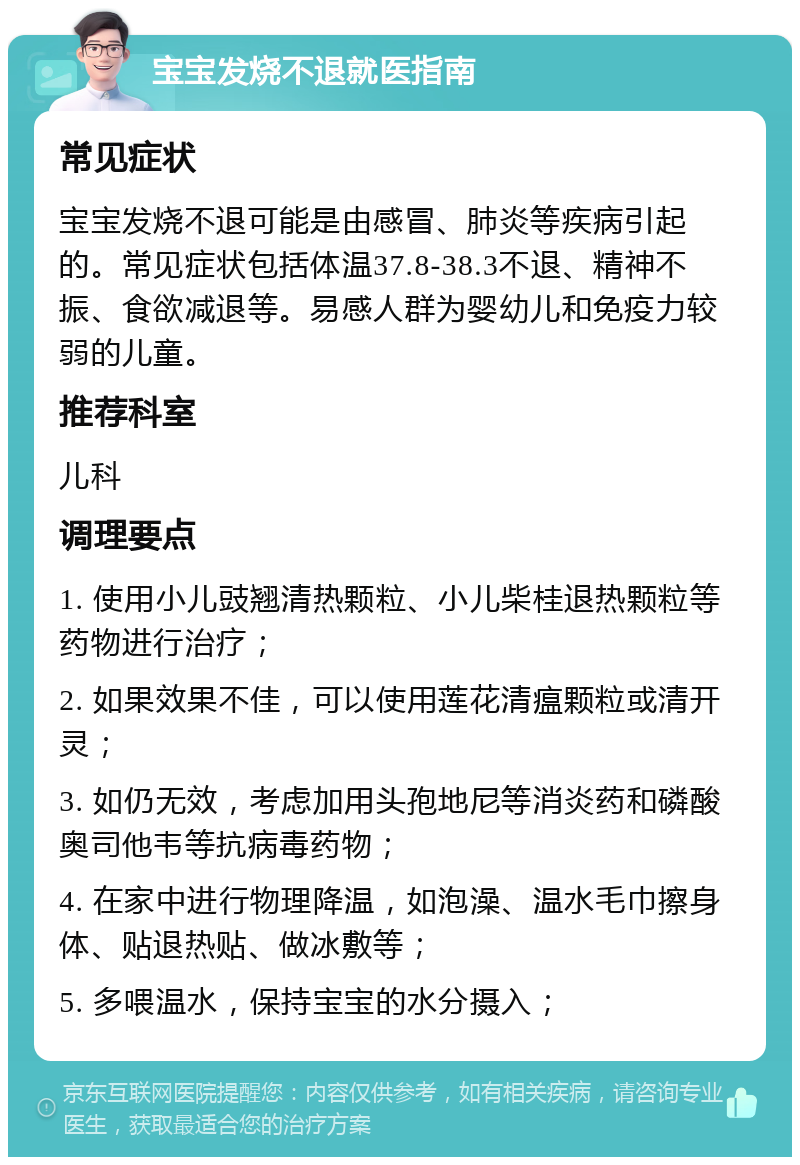 宝宝发烧不退就医指南 常见症状 宝宝发烧不退可能是由感冒、肺炎等疾病引起的。常见症状包括体温37.8-38.3不退、精神不振、食欲减退等。易感人群为婴幼儿和免疫力较弱的儿童。 推荐科室 儿科 调理要点 1. 使用小儿豉翘清热颗粒、小儿柴桂退热颗粒等药物进行治疗； 2. 如果效果不佳，可以使用莲花清瘟颗粒或清开灵； 3. 如仍无效，考虑加用头孢地尼等消炎药和磷酸奥司他韦等抗病毒药物； 4. 在家中进行物理降温，如泡澡、温水毛巾擦身体、贴退热贴、做冰敷等； 5. 多喂温水，保持宝宝的水分摄入；