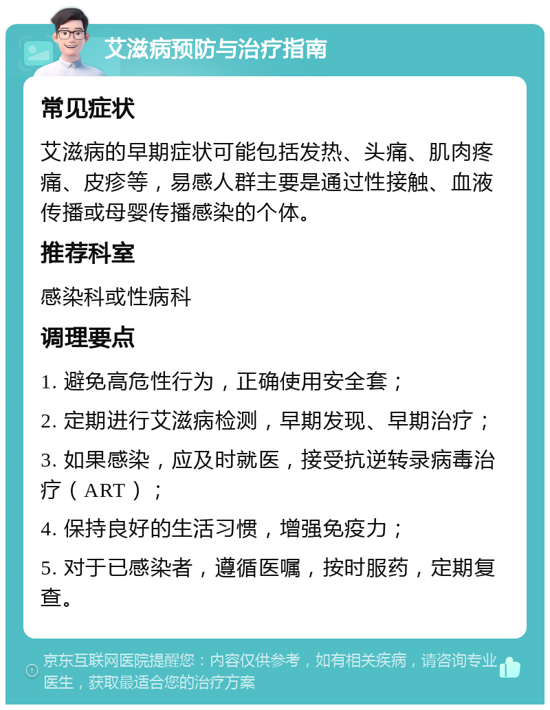 艾滋病预防与治疗指南 常见症状 艾滋病的早期症状可能包括发热、头痛、肌肉疼痛、皮疹等，易感人群主要是通过性接触、血液传播或母婴传播感染的个体。 推荐科室 感染科或性病科 调理要点 1. 避免高危性行为，正确使用安全套； 2. 定期进行艾滋病检测，早期发现、早期治疗； 3. 如果感染，应及时就医，接受抗逆转录病毒治疗（ART）； 4. 保持良好的生活习惯，增强免疫力； 5. 对于已感染者，遵循医嘱，按时服药，定期复查。