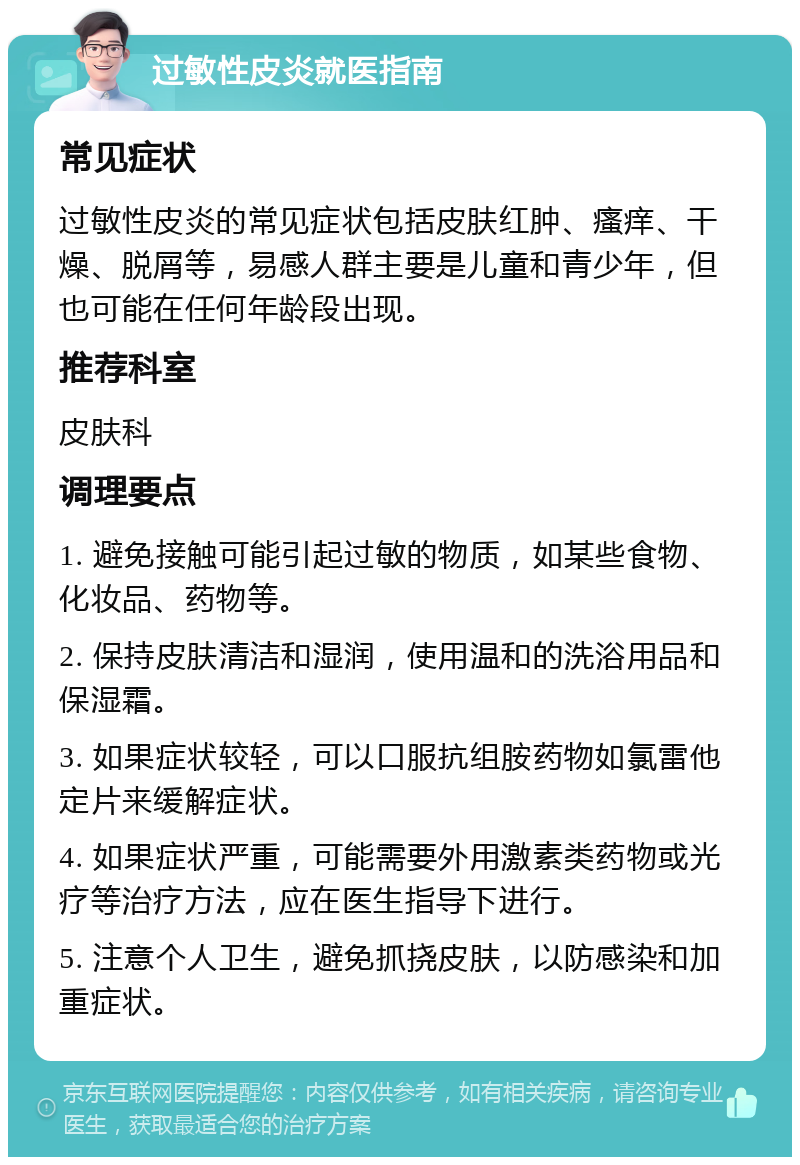 过敏性皮炎就医指南 常见症状 过敏性皮炎的常见症状包括皮肤红肿、瘙痒、干燥、脱屑等，易感人群主要是儿童和青少年，但也可能在任何年龄段出现。 推荐科室 皮肤科 调理要点 1. 避免接触可能引起过敏的物质，如某些食物、化妆品、药物等。 2. 保持皮肤清洁和湿润，使用温和的洗浴用品和保湿霜。 3. 如果症状较轻，可以口服抗组胺药物如氯雷他定片来缓解症状。 4. 如果症状严重，可能需要外用激素类药物或光疗等治疗方法，应在医生指导下进行。 5. 注意个人卫生，避免抓挠皮肤，以防感染和加重症状。