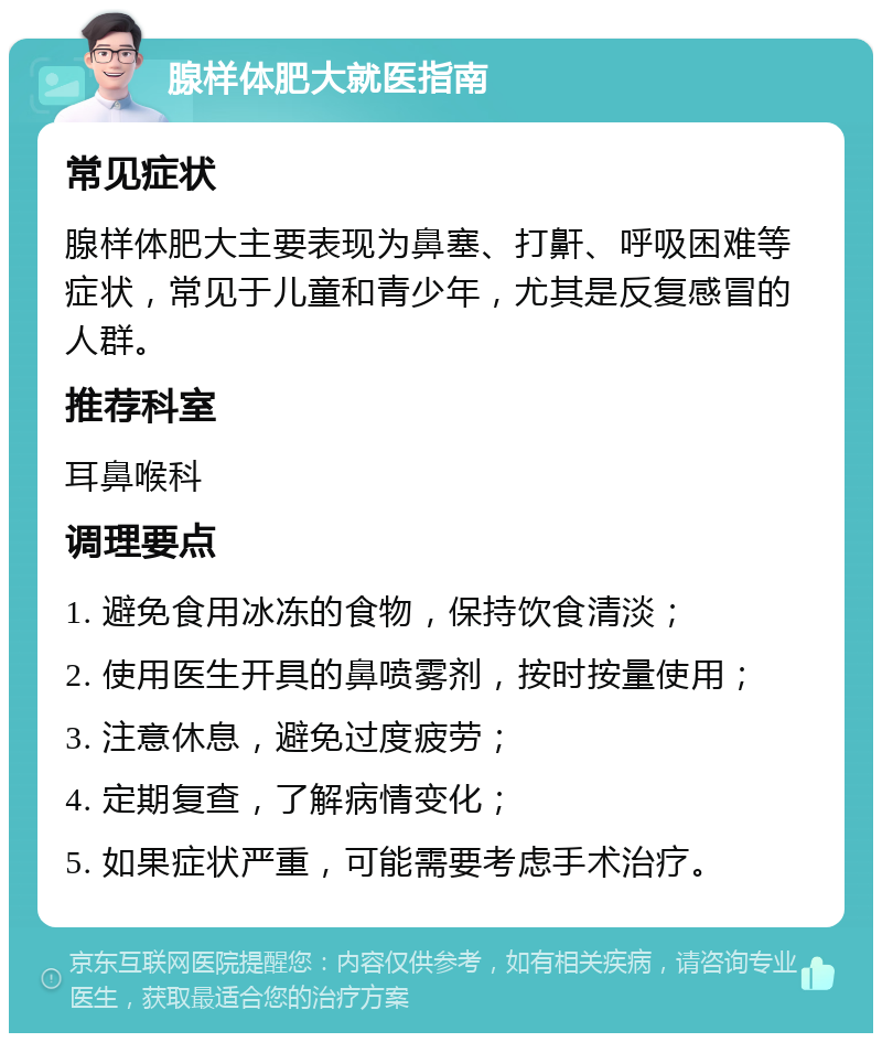 腺样体肥大就医指南 常见症状 腺样体肥大主要表现为鼻塞、打鼾、呼吸困难等症状，常见于儿童和青少年，尤其是反复感冒的人群。 推荐科室 耳鼻喉科 调理要点 1. 避免食用冰冻的食物，保持饮食清淡； 2. 使用医生开具的鼻喷雾剂，按时按量使用； 3. 注意休息，避免过度疲劳； 4. 定期复查，了解病情变化； 5. 如果症状严重，可能需要考虑手术治疗。