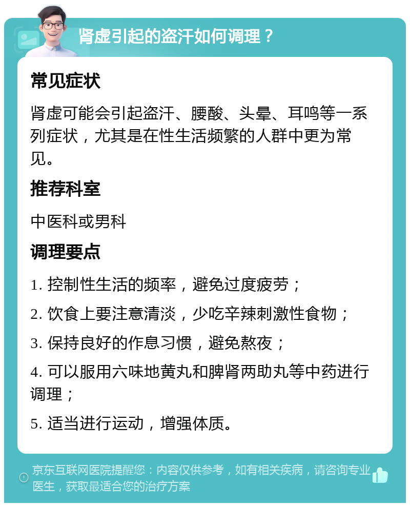 肾虚引起的盗汗如何调理？ 常见症状 肾虚可能会引起盗汗、腰酸、头晕、耳鸣等一系列症状，尤其是在性生活频繁的人群中更为常见。 推荐科室 中医科或男科 调理要点 1. 控制性生活的频率，避免过度疲劳； 2. 饮食上要注意清淡，少吃辛辣刺激性食物； 3. 保持良好的作息习惯，避免熬夜； 4. 可以服用六味地黄丸和脾肾两助丸等中药进行调理； 5. 适当进行运动，增强体质。