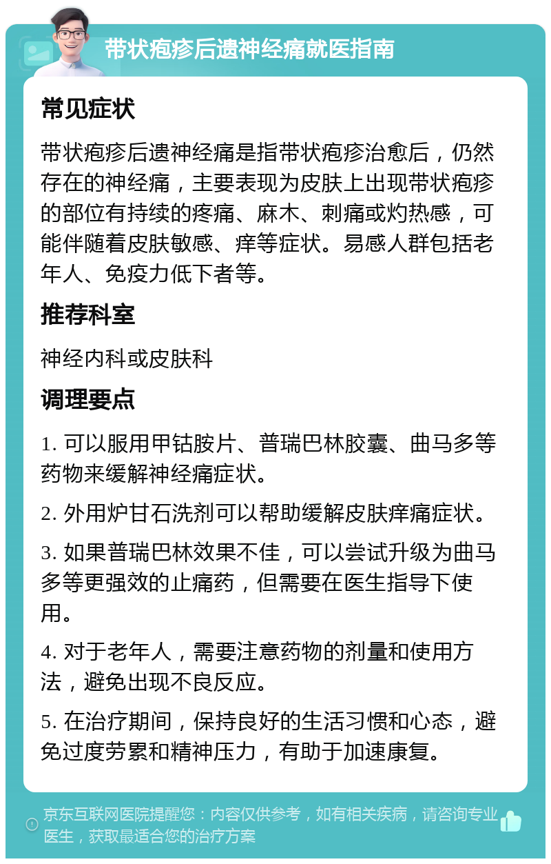 带状疱疹后遗神经痛就医指南 常见症状 带状疱疹后遗神经痛是指带状疱疹治愈后，仍然存在的神经痛，主要表现为皮肤上出现带状疱疹的部位有持续的疼痛、麻木、刺痛或灼热感，可能伴随着皮肤敏感、痒等症状。易感人群包括老年人、免疫力低下者等。 推荐科室 神经内科或皮肤科 调理要点 1. 可以服用甲钴胺片、普瑞巴林胶囊、曲马多等药物来缓解神经痛症状。 2. 外用炉甘石洗剂可以帮助缓解皮肤痒痛症状。 3. 如果普瑞巴林效果不佳，可以尝试升级为曲马多等更强效的止痛药，但需要在医生指导下使用。 4. 对于老年人，需要注意药物的剂量和使用方法，避免出现不良反应。 5. 在治疗期间，保持良好的生活习惯和心态，避免过度劳累和精神压力，有助于加速康复。