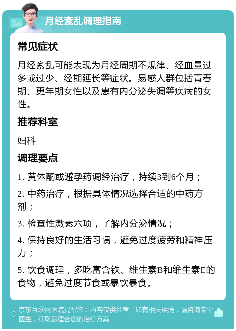 月经紊乱调理指南 常见症状 月经紊乱可能表现为月经周期不规律、经血量过多或过少、经期延长等症状。易感人群包括青春期、更年期女性以及患有内分泌失调等疾病的女性。 推荐科室 妇科 调理要点 1. 黄体酮或避孕药调经治疗，持续3到6个月； 2. 中药治疗，根据具体情况选择合适的中药方剂； 3. 检查性激素六项，了解内分泌情况； 4. 保持良好的生活习惯，避免过度疲劳和精神压力； 5. 饮食调理，多吃富含铁、维生素B和维生素E的食物，避免过度节食或暴饮暴食。