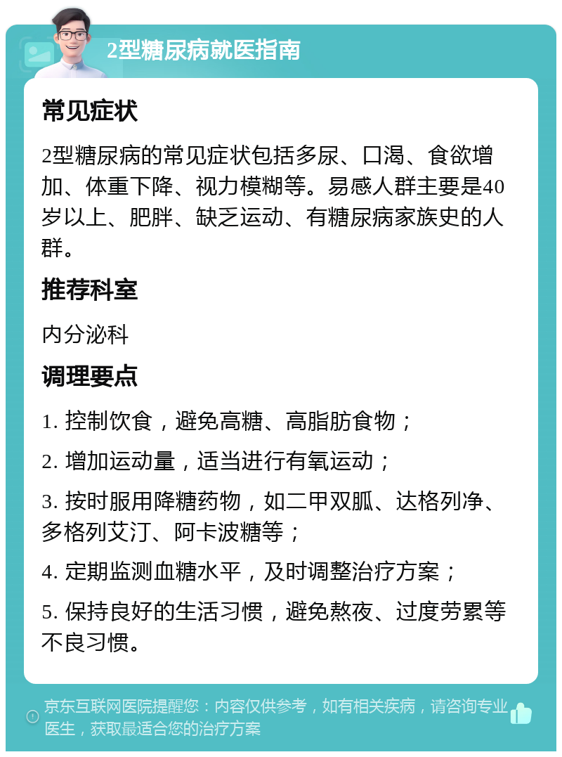 2型糖尿病就医指南 常见症状 2型糖尿病的常见症状包括多尿、口渴、食欲增加、体重下降、视力模糊等。易感人群主要是40岁以上、肥胖、缺乏运动、有糖尿病家族史的人群。 推荐科室 内分泌科 调理要点 1. 控制饮食，避免高糖、高脂肪食物； 2. 增加运动量，适当进行有氧运动； 3. 按时服用降糖药物，如二甲双胍、达格列净、多格列艾汀、阿卡波糖等； 4. 定期监测血糖水平，及时调整治疗方案； 5. 保持良好的生活习惯，避免熬夜、过度劳累等不良习惯。