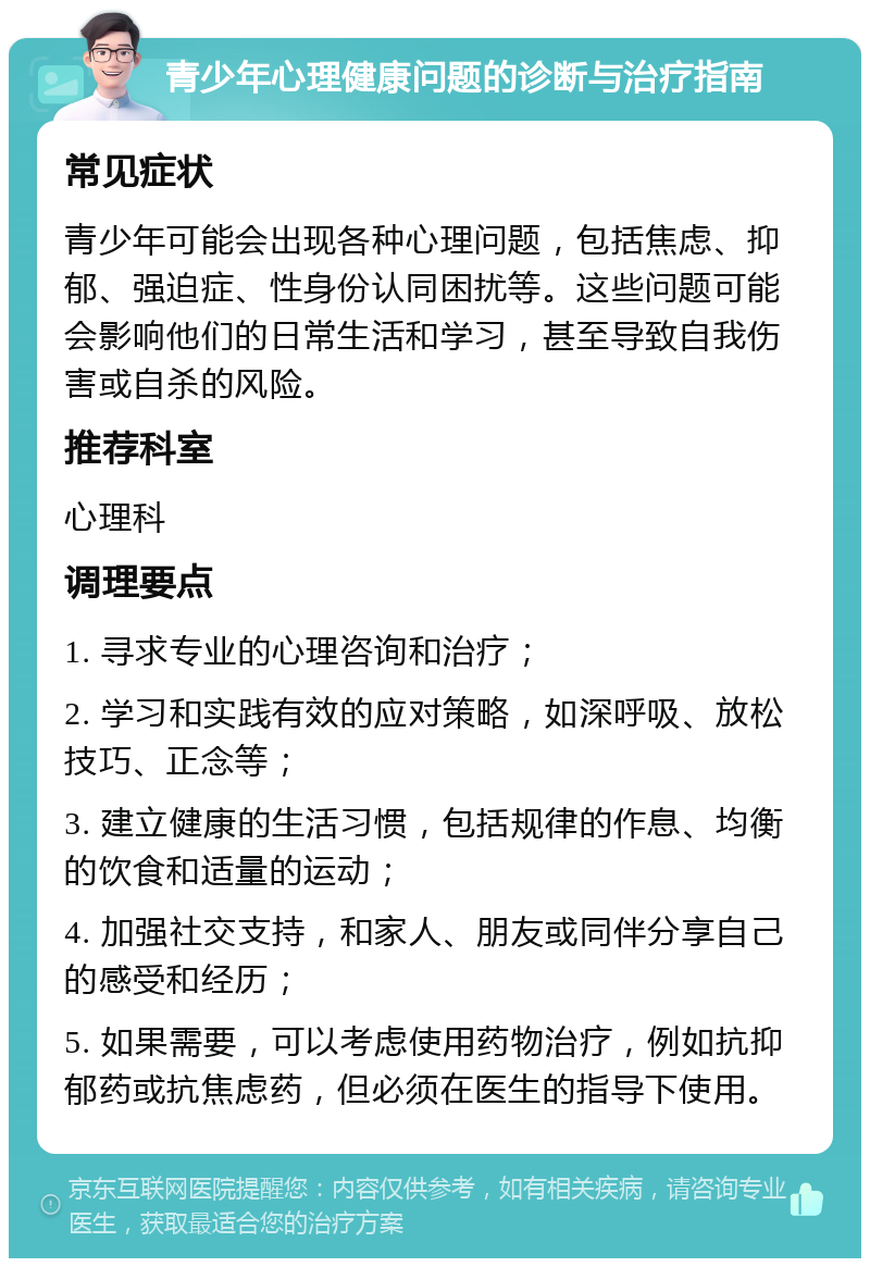 青少年心理健康问题的诊断与治疗指南 常见症状 青少年可能会出现各种心理问题，包括焦虑、抑郁、强迫症、性身份认同困扰等。这些问题可能会影响他们的日常生活和学习，甚至导致自我伤害或自杀的风险。 推荐科室 心理科 调理要点 1. 寻求专业的心理咨询和治疗； 2. 学习和实践有效的应对策略，如深呼吸、放松技巧、正念等； 3. 建立健康的生活习惯，包括规律的作息、均衡的饮食和适量的运动； 4. 加强社交支持，和家人、朋友或同伴分享自己的感受和经历； 5. 如果需要，可以考虑使用药物治疗，例如抗抑郁药或抗焦虑药，但必须在医生的指导下使用。