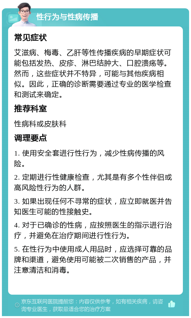 性行为与性病传播 常见症状 艾滋病、梅毒、乙肝等性传播疾病的早期症状可能包括发热、皮疹、淋巴结肿大、口腔溃疡等。然而，这些症状并不特异，可能与其他疾病相似。因此，正确的诊断需要通过专业的医学检查和测试来确定。 推荐科室 性病科或皮肤科 调理要点 1. 使用安全套进行性行为，减少性病传播的风险。 2. 定期进行性健康检查，尤其是有多个性伴侣或高风险性行为的人群。 3. 如果出现任何不寻常的症状，应立即就医并告知医生可能的性接触史。 4. 对于已确诊的性病，应按照医生的指示进行治疗，并避免在治疗期间进行性行为。 5. 在性行为中使用成人用品时，应选择可靠的品牌和渠道，避免使用可能被二次销售的产品，并注意清洁和消毒。