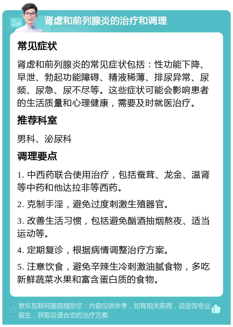 肾虚和前列腺炎的治疗和调理 常见症状 肾虚和前列腺炎的常见症状包括：性功能下降、早泄、勃起功能障碍、精液稀薄、排尿异常、尿频、尿急、尿不尽等。这些症状可能会影响患者的生活质量和心理健康，需要及时就医治疗。 推荐科室 男科、泌尿科 调理要点 1. 中西药联合使用治疗，包括蚕茸、龙金、温肾等中药和他达拉非等西药。 2. 克制手淫，避免过度刺激生殖器官。 3. 改善生活习惯，包括避免酗酒抽烟熬夜、适当运动等。 4. 定期复诊，根据病情调整治疗方案。 5. 注意饮食，避免辛辣生冷刺激油腻食物，多吃新鲜蔬菜水果和富含蛋白质的食物。