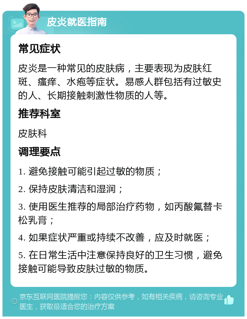 皮炎就医指南 常见症状 皮炎是一种常见的皮肤病，主要表现为皮肤红斑、瘙痒、水疱等症状。易感人群包括有过敏史的人、长期接触刺激性物质的人等。 推荐科室 皮肤科 调理要点 1. 避免接触可能引起过敏的物质； 2. 保持皮肤清洁和湿润； 3. 使用医生推荐的局部治疗药物，如丙酸氟替卡松乳膏； 4. 如果症状严重或持续不改善，应及时就医； 5. 在日常生活中注意保持良好的卫生习惯，避免接触可能导致皮肤过敏的物质。