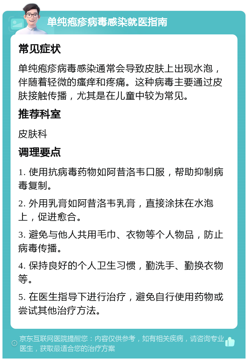 单纯疱疹病毒感染就医指南 常见症状 单纯疱疹病毒感染通常会导致皮肤上出现水泡，伴随着轻微的瘙痒和疼痛。这种病毒主要通过皮肤接触传播，尤其是在儿童中较为常见。 推荐科室 皮肤科 调理要点 1. 使用抗病毒药物如阿昔洛韦口服，帮助抑制病毒复制。 2. 外用乳膏如阿昔洛韦乳膏，直接涂抹在水泡上，促进愈合。 3. 避免与他人共用毛巾、衣物等个人物品，防止病毒传播。 4. 保持良好的个人卫生习惯，勤洗手、勤换衣物等。 5. 在医生指导下进行治疗，避免自行使用药物或尝试其他治疗方法。