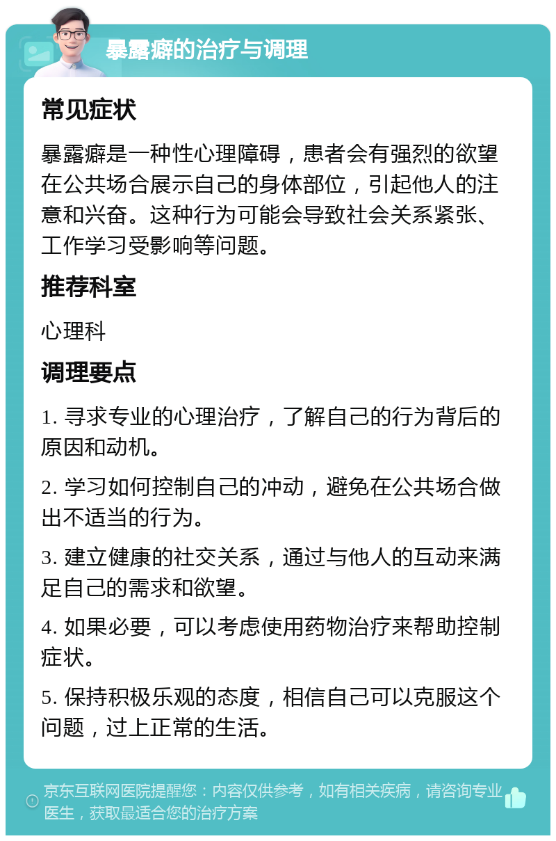 暴露癖的治疗与调理 常见症状 暴露癖是一种性心理障碍，患者会有强烈的欲望在公共场合展示自己的身体部位，引起他人的注意和兴奋。这种行为可能会导致社会关系紧张、工作学习受影响等问题。 推荐科室 心理科 调理要点 1. 寻求专业的心理治疗，了解自己的行为背后的原因和动机。 2. 学习如何控制自己的冲动，避免在公共场合做出不适当的行为。 3. 建立健康的社交关系，通过与他人的互动来满足自己的需求和欲望。 4. 如果必要，可以考虑使用药物治疗来帮助控制症状。 5. 保持积极乐观的态度，相信自己可以克服这个问题，过上正常的生活。