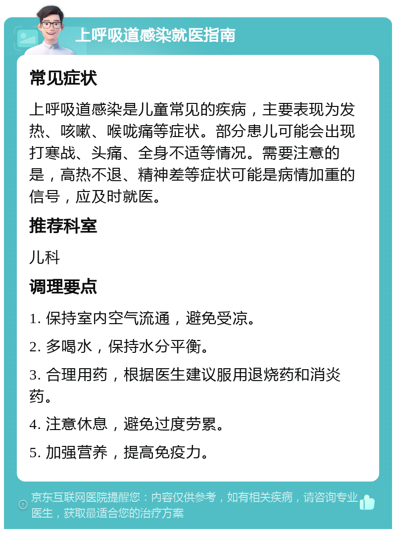 上呼吸道感染就医指南 常见症状 上呼吸道感染是儿童常见的疾病，主要表现为发热、咳嗽、喉咙痛等症状。部分患儿可能会出现打寒战、头痛、全身不适等情况。需要注意的是，高热不退、精神差等症状可能是病情加重的信号，应及时就医。 推荐科室 儿科 调理要点 1. 保持室内空气流通，避免受凉。 2. 多喝水，保持水分平衡。 3. 合理用药，根据医生建议服用退烧药和消炎药。 4. 注意休息，避免过度劳累。 5. 加强营养，提高免疫力。