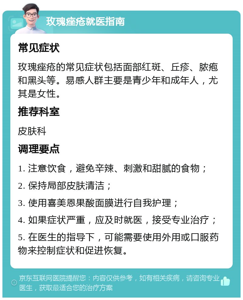 玫瑰痤疮就医指南 常见症状 玫瑰痤疮的常见症状包括面部红斑、丘疹、脓疱和黑头等。易感人群主要是青少年和成年人，尤其是女性。 推荐科室 皮肤科 调理要点 1. 注意饮食，避免辛辣、刺激和甜腻的食物； 2. 保持局部皮肤清洁； 3. 使用喜美恩果酸面膜进行自我护理； 4. 如果症状严重，应及时就医，接受专业治疗； 5. 在医生的指导下，可能需要使用外用或口服药物来控制症状和促进恢复。