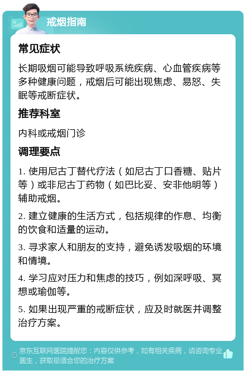 戒烟指南 常见症状 长期吸烟可能导致呼吸系统疾病、心血管疾病等多种健康问题，戒烟后可能出现焦虑、易怒、失眠等戒断症状。 推荐科室 内科或戒烟门诊 调理要点 1. 使用尼古丁替代疗法（如尼古丁口香糖、贴片等）或非尼古丁药物（如巴比妥、安非他明等）辅助戒烟。 2. 建立健康的生活方式，包括规律的作息、均衡的饮食和适量的运动。 3. 寻求家人和朋友的支持，避免诱发吸烟的环境和情境。 4. 学习应对压力和焦虑的技巧，例如深呼吸、冥想或瑜伽等。 5. 如果出现严重的戒断症状，应及时就医并调整治疗方案。