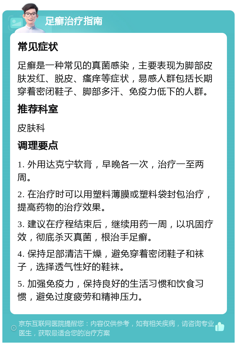 足癣治疗指南 常见症状 足癣是一种常见的真菌感染，主要表现为脚部皮肤发红、脱皮、瘙痒等症状，易感人群包括长期穿着密闭鞋子、脚部多汗、免疫力低下的人群。 推荐科室 皮肤科 调理要点 1. 外用达克宁软膏，早晚各一次，治疗一至两周。 2. 在治疗时可以用塑料薄膜或塑料袋封包治疗，提高药物的治疗效果。 3. 建议在疗程结束后，继续用药一周，以巩固疗效，彻底杀灭真菌，根治手足癣。 4. 保持足部清洁干燥，避免穿着密闭鞋子和袜子，选择透气性好的鞋袜。 5. 加强免疫力，保持良好的生活习惯和饮食习惯，避免过度疲劳和精神压力。