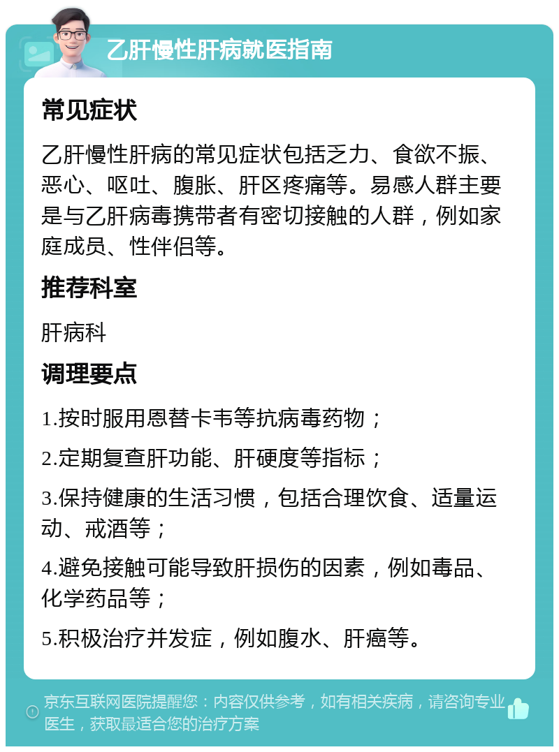 乙肝慢性肝病就医指南 常见症状 乙肝慢性肝病的常见症状包括乏力、食欲不振、恶心、呕吐、腹胀、肝区疼痛等。易感人群主要是与乙肝病毒携带者有密切接触的人群，例如家庭成员、性伴侣等。 推荐科室 肝病科 调理要点 1.按时服用恩替卡韦等抗病毒药物； 2.定期复查肝功能、肝硬度等指标； 3.保持健康的生活习惯，包括合理饮食、适量运动、戒酒等； 4.避免接触可能导致肝损伤的因素，例如毒品、化学药品等； 5.积极治疗并发症，例如腹水、肝癌等。