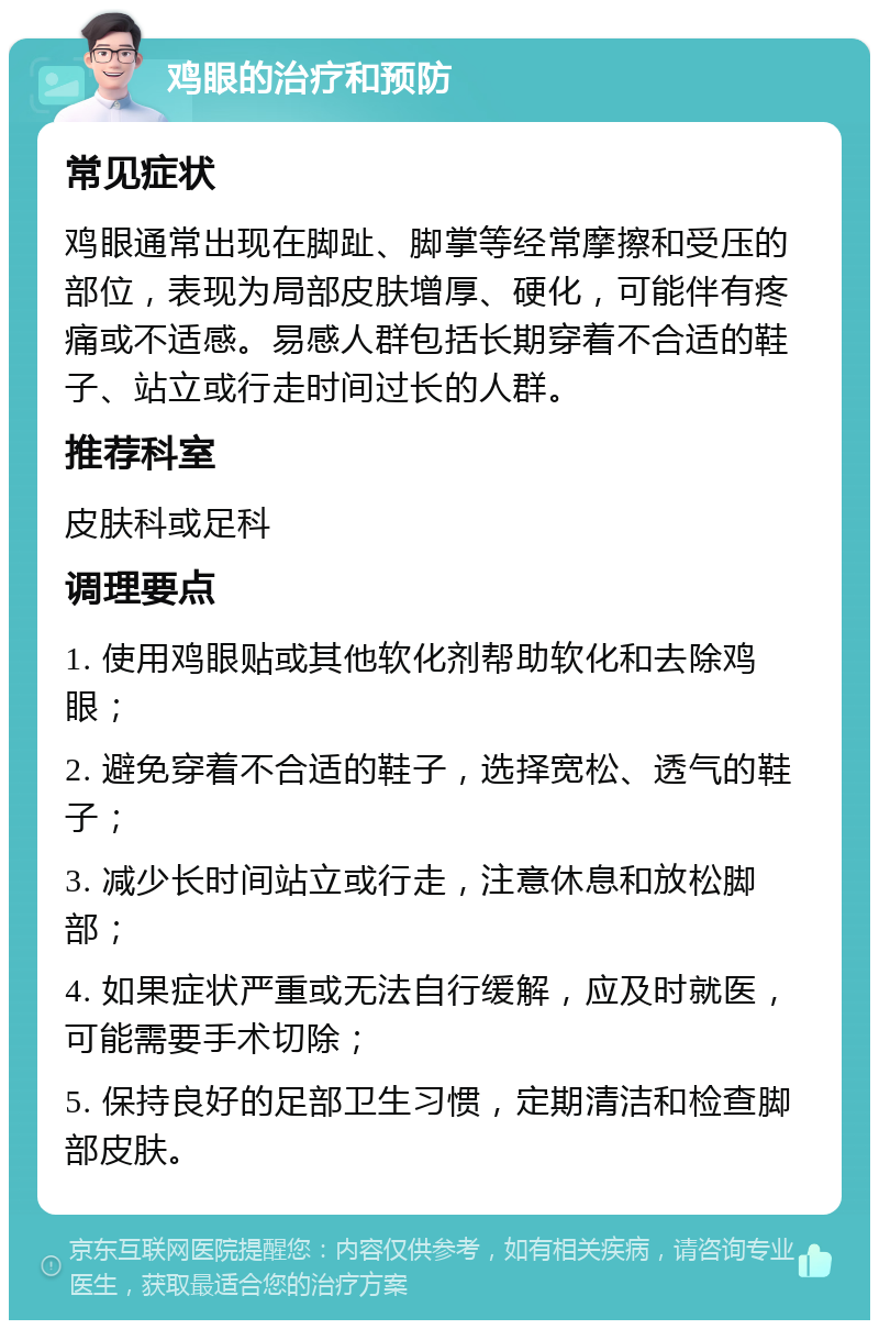 鸡眼的治疗和预防 常见症状 鸡眼通常出现在脚趾、脚掌等经常摩擦和受压的部位，表现为局部皮肤增厚、硬化，可能伴有疼痛或不适感。易感人群包括长期穿着不合适的鞋子、站立或行走时间过长的人群。 推荐科室 皮肤科或足科 调理要点 1. 使用鸡眼贴或其他软化剂帮助软化和去除鸡眼； 2. 避免穿着不合适的鞋子，选择宽松、透气的鞋子； 3. 减少长时间站立或行走，注意休息和放松脚部； 4. 如果症状严重或无法自行缓解，应及时就医，可能需要手术切除； 5. 保持良好的足部卫生习惯，定期清洁和检查脚部皮肤。