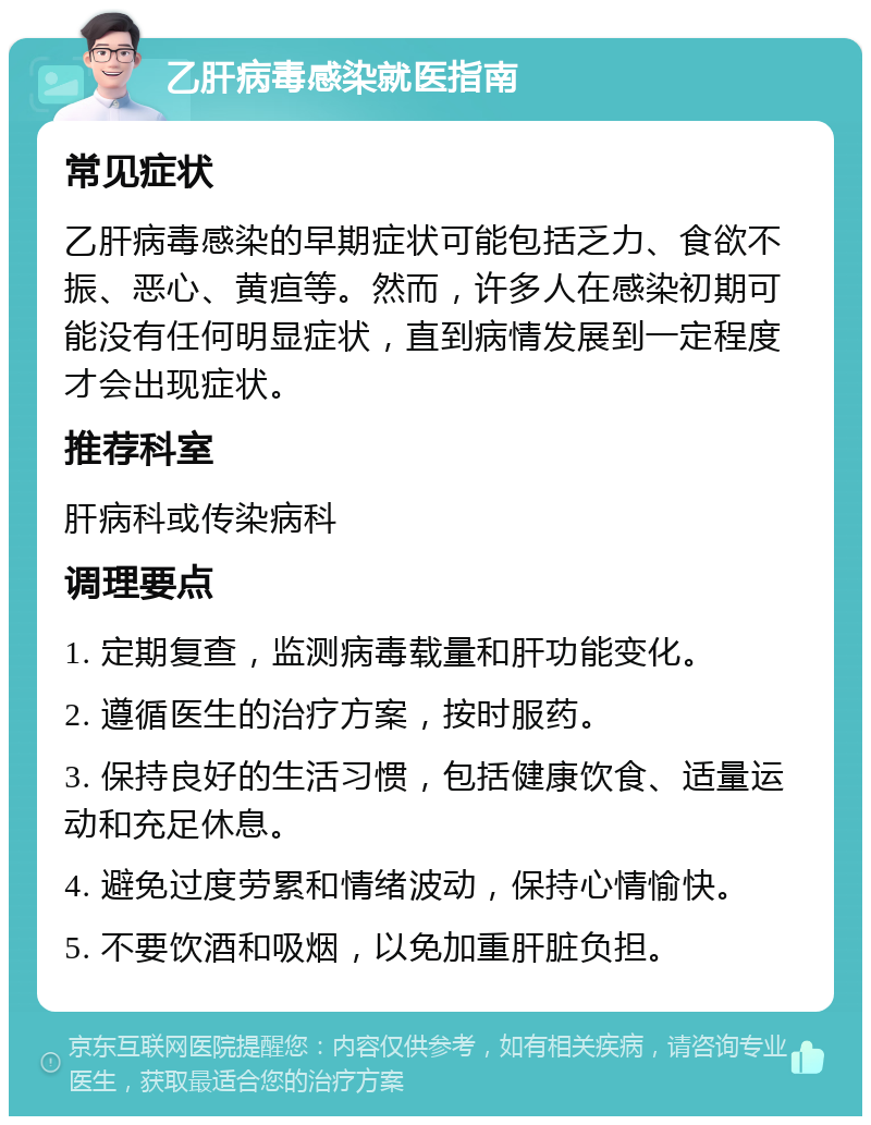 乙肝病毒感染就医指南 常见症状 乙肝病毒感染的早期症状可能包括乏力、食欲不振、恶心、黄疸等。然而，许多人在感染初期可能没有任何明显症状，直到病情发展到一定程度才会出现症状。 推荐科室 肝病科或传染病科 调理要点 1. 定期复查，监测病毒载量和肝功能变化。 2. 遵循医生的治疗方案，按时服药。 3. 保持良好的生活习惯，包括健康饮食、适量运动和充足休息。 4. 避免过度劳累和情绪波动，保持心情愉快。 5. 不要饮酒和吸烟，以免加重肝脏负担。