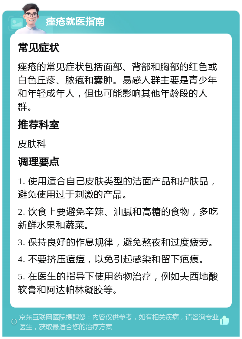 痤疮就医指南 常见症状 痤疮的常见症状包括面部、背部和胸部的红色或白色丘疹、脓疱和囊肿。易感人群主要是青少年和年轻成年人，但也可能影响其他年龄段的人群。 推荐科室 皮肤科 调理要点 1. 使用适合自己皮肤类型的洁面产品和护肤品，避免使用过于刺激的产品。 2. 饮食上要避免辛辣、油腻和高糖的食物，多吃新鲜水果和蔬菜。 3. 保持良好的作息规律，避免熬夜和过度疲劳。 4. 不要挤压痘痘，以免引起感染和留下疤痕。 5. 在医生的指导下使用药物治疗，例如夫西地酸软膏和阿达帕林凝胶等。