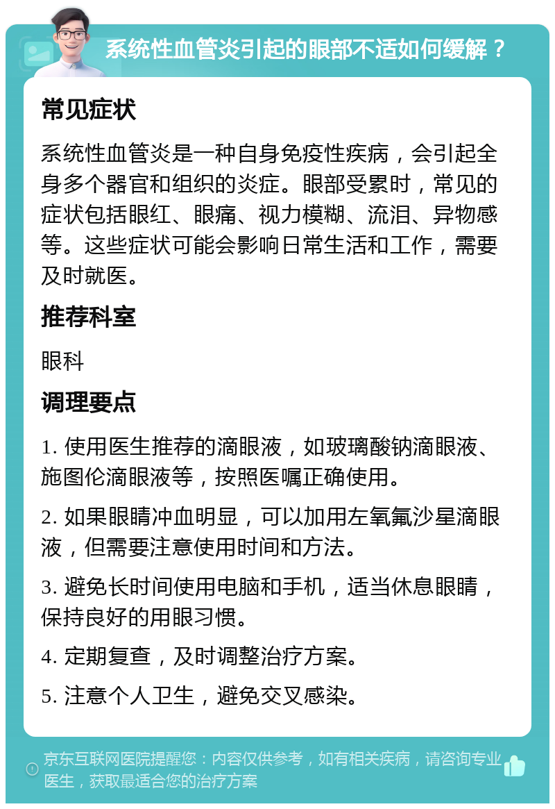 系统性血管炎引起的眼部不适如何缓解？ 常见症状 系统性血管炎是一种自身免疫性疾病，会引起全身多个器官和组织的炎症。眼部受累时，常见的症状包括眼红、眼痛、视力模糊、流泪、异物感等。这些症状可能会影响日常生活和工作，需要及时就医。 推荐科室 眼科 调理要点 1. 使用医生推荐的滴眼液，如玻璃酸钠滴眼液、施图伦滴眼液等，按照医嘱正确使用。 2. 如果眼睛冲血明显，可以加用左氧氟沙星滴眼液，但需要注意使用时间和方法。 3. 避免长时间使用电脑和手机，适当休息眼睛，保持良好的用眼习惯。 4. 定期复查，及时调整治疗方案。 5. 注意个人卫生，避免交叉感染。