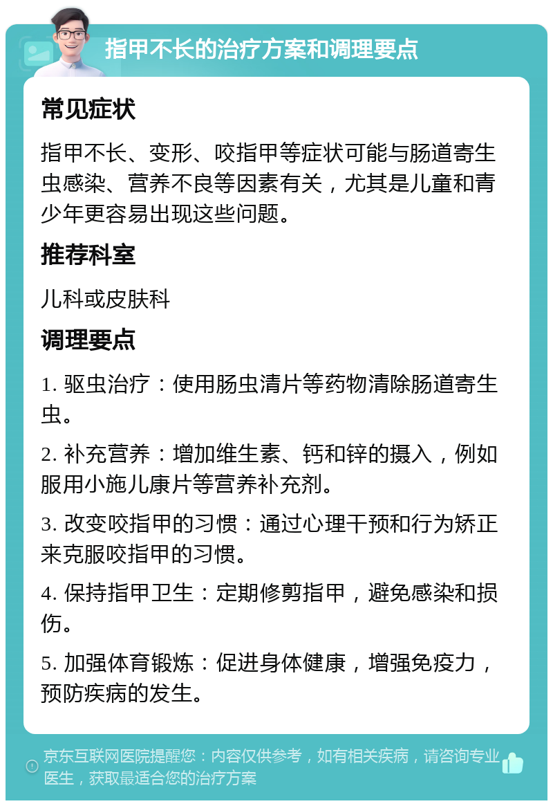 指甲不长的治疗方案和调理要点 常见症状 指甲不长、变形、咬指甲等症状可能与肠道寄生虫感染、营养不良等因素有关，尤其是儿童和青少年更容易出现这些问题。 推荐科室 儿科或皮肤科 调理要点 1. 驱虫治疗：使用肠虫清片等药物清除肠道寄生虫。 2. 补充营养：增加维生素、钙和锌的摄入，例如服用小施儿康片等营养补充剂。 3. 改变咬指甲的习惯：通过心理干预和行为矫正来克服咬指甲的习惯。 4. 保持指甲卫生：定期修剪指甲，避免感染和损伤。 5. 加强体育锻炼：促进身体健康，增强免疫力，预防疾病的发生。