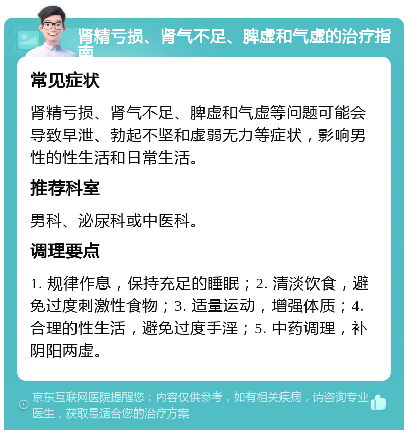 肾精亏损、肾气不足、脾虚和气虚的治疗指南 常见症状 肾精亏损、肾气不足、脾虚和气虚等问题可能会导致早泄、勃起不坚和虚弱无力等症状，影响男性的性生活和日常生活。 推荐科室 男科、泌尿科或中医科。 调理要点 1. 规律作息，保持充足的睡眠；2. 清淡饮食，避免过度刺激性食物；3. 适量运动，增强体质；4. 合理的性生活，避免过度手淫；5. 中药调理，补阴阳两虚。