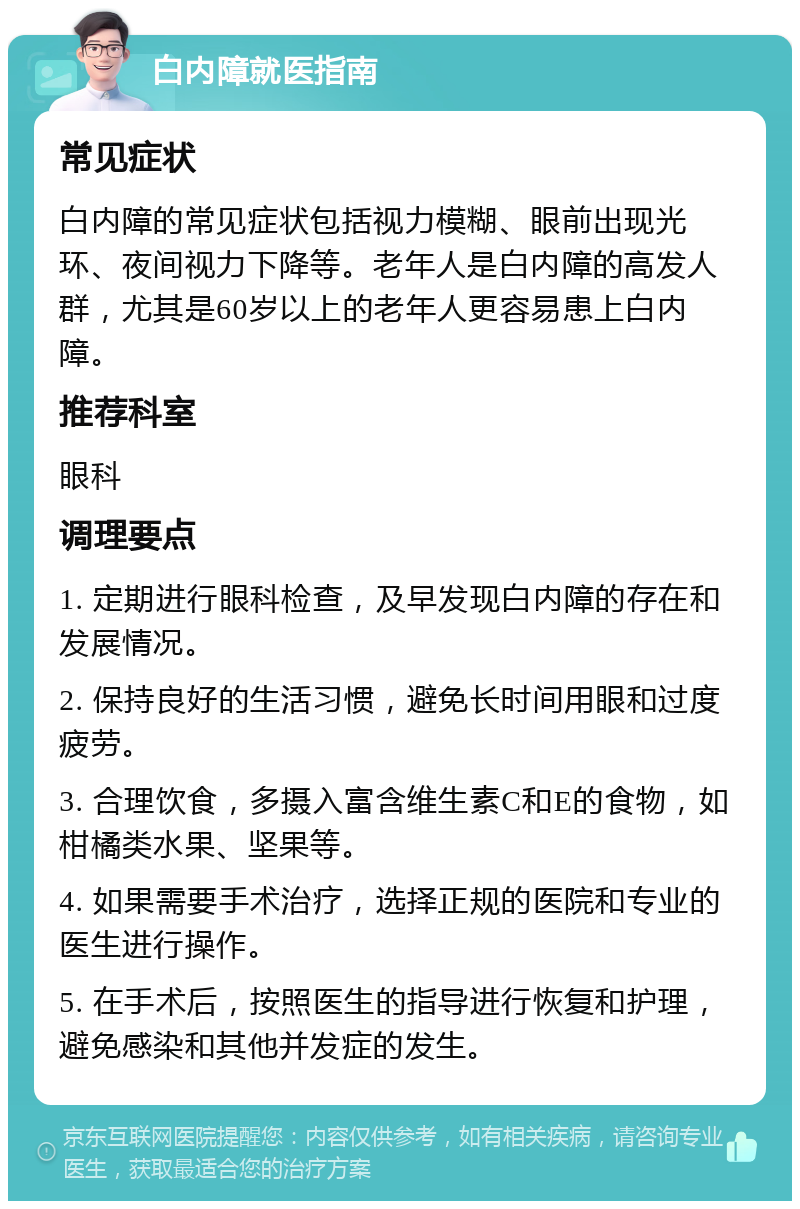 白内障就医指南 常见症状 白内障的常见症状包括视力模糊、眼前出现光环、夜间视力下降等。老年人是白内障的高发人群，尤其是60岁以上的老年人更容易患上白内障。 推荐科室 眼科 调理要点 1. 定期进行眼科检查，及早发现白内障的存在和发展情况。 2. 保持良好的生活习惯，避免长时间用眼和过度疲劳。 3. 合理饮食，多摄入富含维生素C和E的食物，如柑橘类水果、坚果等。 4. 如果需要手术治疗，选择正规的医院和专业的医生进行操作。 5. 在手术后，按照医生的指导进行恢复和护理，避免感染和其他并发症的发生。