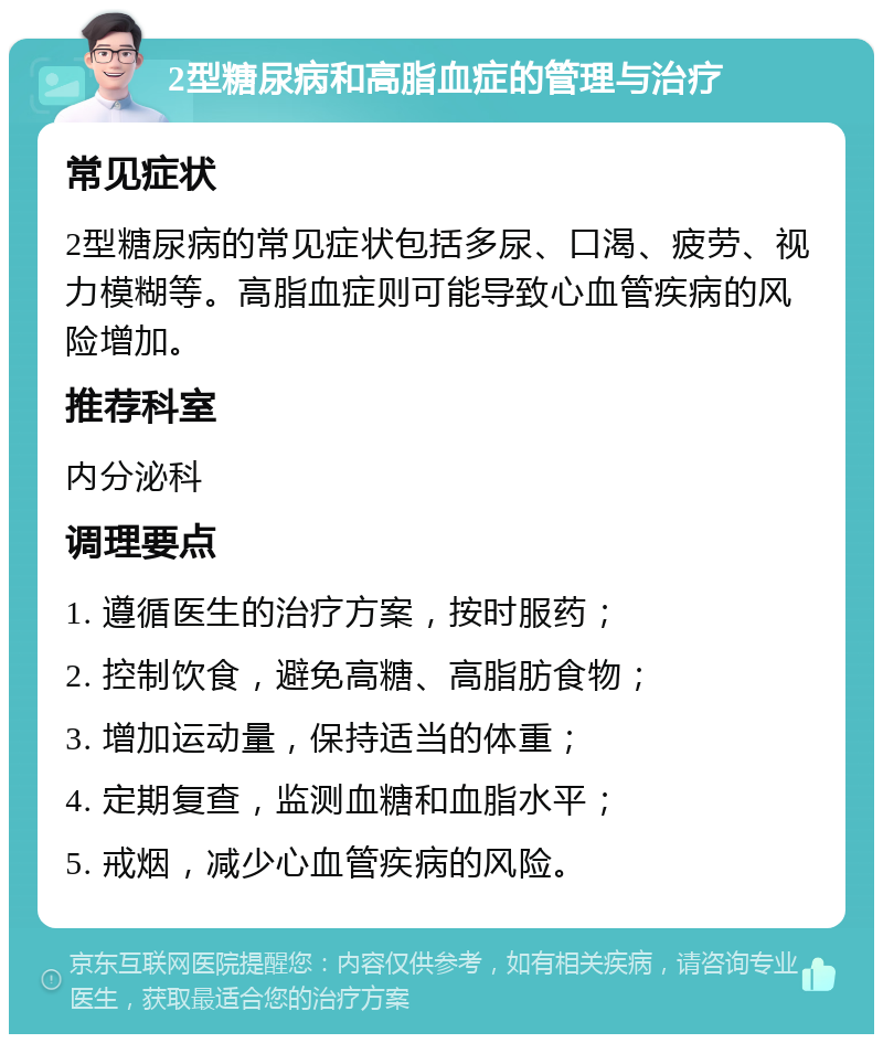 2型糖尿病和高脂血症的管理与治疗 常见症状 2型糖尿病的常见症状包括多尿、口渴、疲劳、视力模糊等。高脂血症则可能导致心血管疾病的风险增加。 推荐科室 内分泌科 调理要点 1. 遵循医生的治疗方案，按时服药； 2. 控制饮食，避免高糖、高脂肪食物； 3. 增加运动量，保持适当的体重； 4. 定期复查，监测血糖和血脂水平； 5. 戒烟，减少心血管疾病的风险。