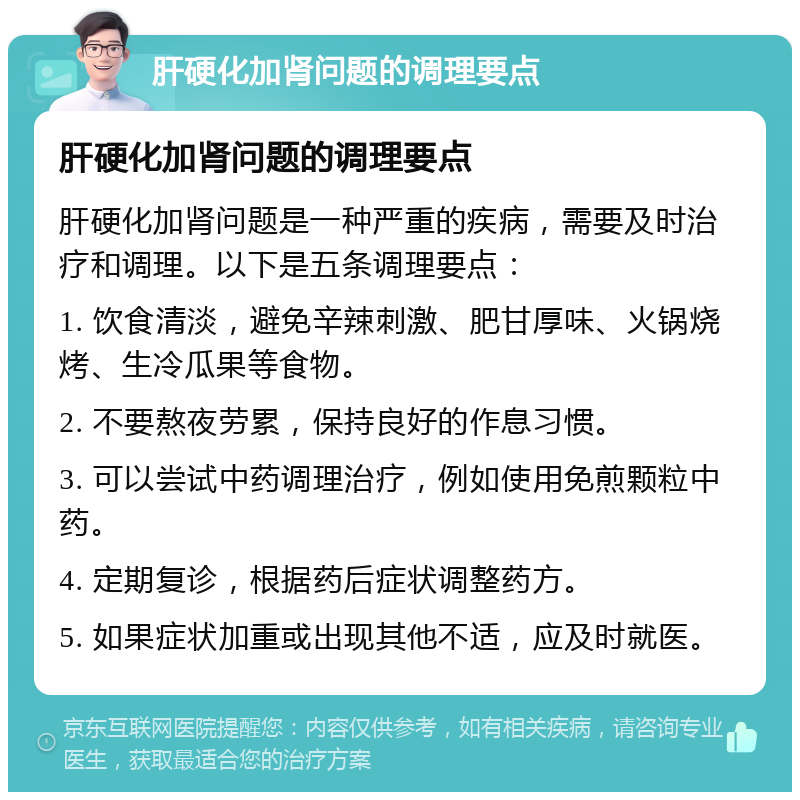 肝硬化加肾问题的调理要点 肝硬化加肾问题的调理要点 肝硬化加肾问题是一种严重的疾病，需要及时治疗和调理。以下是五条调理要点： 1. 饮食清淡，避免辛辣刺激、肥甘厚味、火锅烧烤、生冷瓜果等食物。 2. 不要熬夜劳累，保持良好的作息习惯。 3. 可以尝试中药调理治疗，例如使用免煎颗粒中药。 4. 定期复诊，根据药后症状调整药方。 5. 如果症状加重或出现其他不适，应及时就医。