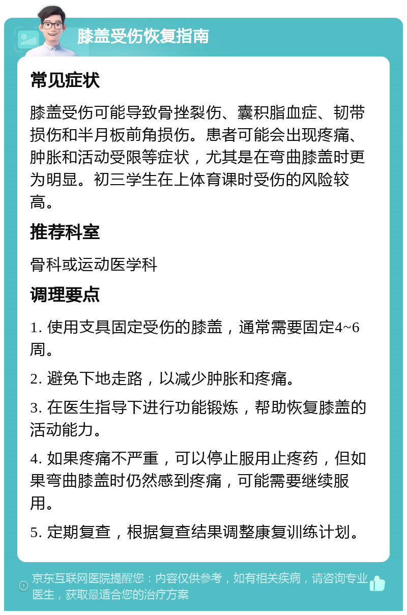 膝盖受伤恢复指南 常见症状 膝盖受伤可能导致骨挫裂伤、囊积脂血症、韧带损伤和半月板前角损伤。患者可能会出现疼痛、肿胀和活动受限等症状，尤其是在弯曲膝盖时更为明显。初三学生在上体育课时受伤的风险较高。 推荐科室 骨科或运动医学科 调理要点 1. 使用支具固定受伤的膝盖，通常需要固定4~6周。 2. 避免下地走路，以减少肿胀和疼痛。 3. 在医生指导下进行功能锻炼，帮助恢复膝盖的活动能力。 4. 如果疼痛不严重，可以停止服用止疼药，但如果弯曲膝盖时仍然感到疼痛，可能需要继续服用。 5. 定期复查，根据复查结果调整康复训练计划。