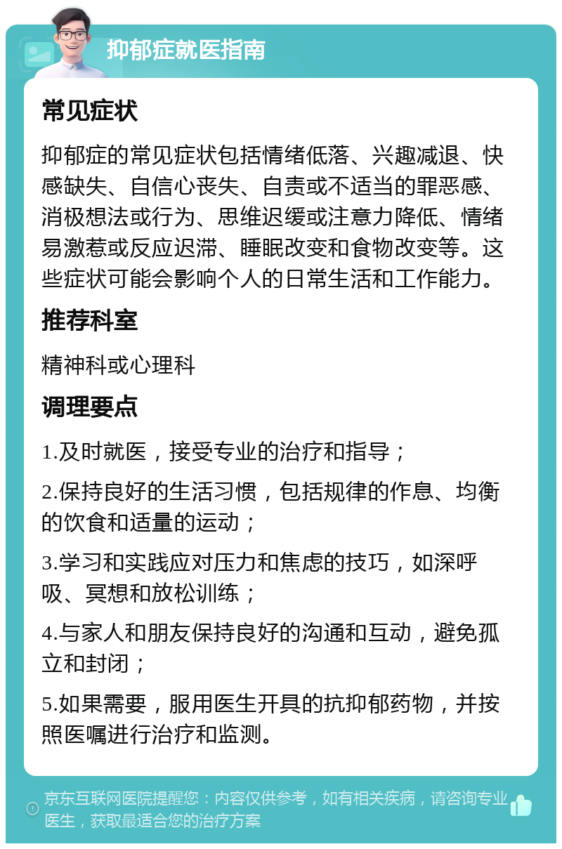 抑郁症就医指南 常见症状 抑郁症的常见症状包括情绪低落、兴趣减退、快感缺失、自信心丧失、自责或不适当的罪恶感、消极想法或行为、思维迟缓或注意力降低、情绪易激惹或反应迟滞、睡眠改变和食物改变等。这些症状可能会影响个人的日常生活和工作能力。 推荐科室 精神科或心理科 调理要点 1.及时就医，接受专业的治疗和指导； 2.保持良好的生活习惯，包括规律的作息、均衡的饮食和适量的运动； 3.学习和实践应对压力和焦虑的技巧，如深呼吸、冥想和放松训练； 4.与家人和朋友保持良好的沟通和互动，避免孤立和封闭； 5.如果需要，服用医生开具的抗抑郁药物，并按照医嘱进行治疗和监测。