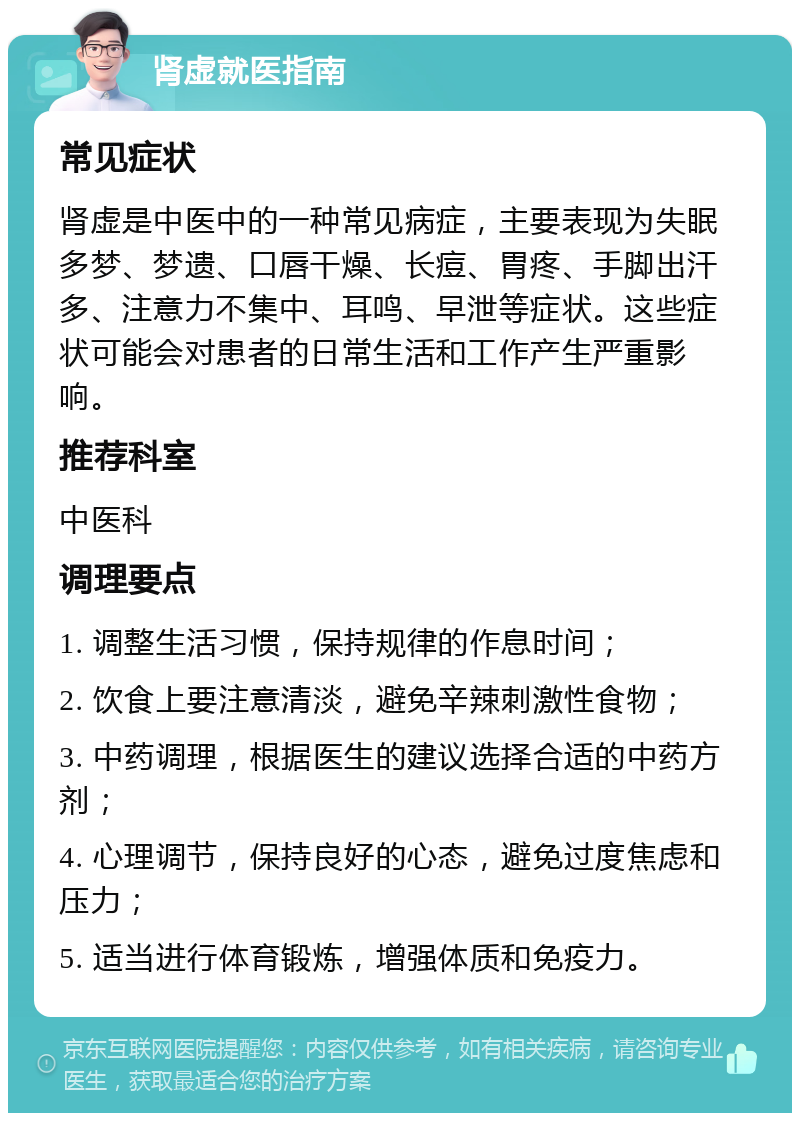 肾虚就医指南 常见症状 肾虚是中医中的一种常见病症，主要表现为失眠多梦、梦遗、口唇干燥、长痘、胃疼、手脚出汗多、注意力不集中、耳鸣、早泄等症状。这些症状可能会对患者的日常生活和工作产生严重影响。 推荐科室 中医科 调理要点 1. 调整生活习惯，保持规律的作息时间； 2. 饮食上要注意清淡，避免辛辣刺激性食物； 3. 中药调理，根据医生的建议选择合适的中药方剂； 4. 心理调节，保持良好的心态，避免过度焦虑和压力； 5. 适当进行体育锻炼，增强体质和免疫力。