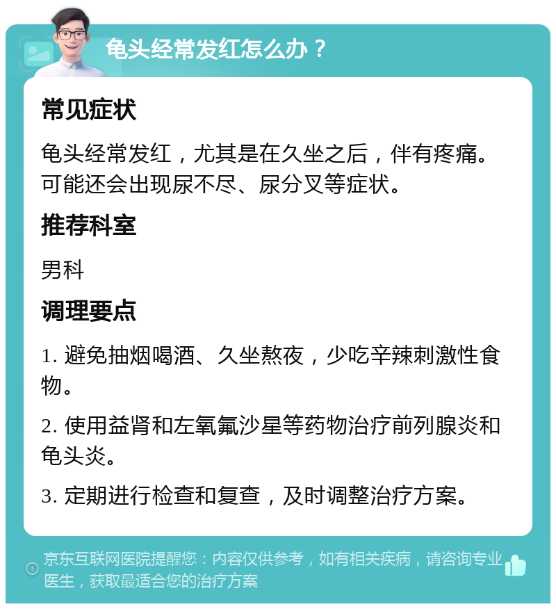 龟头经常发红怎么办？ 常见症状 龟头经常发红，尤其是在久坐之后，伴有疼痛。可能还会出现尿不尽、尿分叉等症状。 推荐科室 男科 调理要点 1. 避免抽烟喝酒、久坐熬夜，少吃辛辣刺激性食物。 2. 使用益肾和左氧氟沙星等药物治疗前列腺炎和龟头炎。 3. 定期进行检查和复查，及时调整治疗方案。