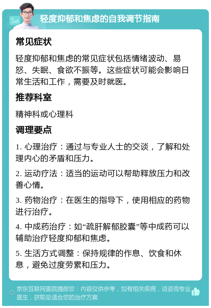 轻度抑郁和焦虑的自我调节指南 常见症状 轻度抑郁和焦虑的常见症状包括情绪波动、易怒、失眠、食欲不振等。这些症状可能会影响日常生活和工作，需要及时就医。 推荐科室 精神科或心理科 调理要点 1. 心理治疗：通过与专业人士的交谈，了解和处理内心的矛盾和压力。 2. 运动疗法：适当的运动可以帮助释放压力和改善心情。 3. 药物治疗：在医生的指导下，使用相应的药物进行治疗。 4. 中成药治疗：如“疏肝解郁胶囊”等中成药可以辅助治疗轻度抑郁和焦虑。 5. 生活方式调整：保持规律的作息、饮食和休息，避免过度劳累和压力。