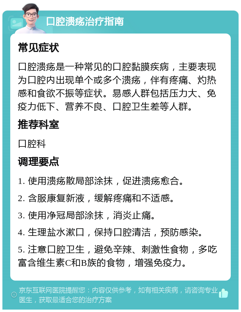 口腔溃疡治疗指南 常见症状 口腔溃疡是一种常见的口腔黏膜疾病，主要表现为口腔内出现单个或多个溃疡，伴有疼痛、灼热感和食欲不振等症状。易感人群包括压力大、免疫力低下、营养不良、口腔卫生差等人群。 推荐科室 口腔科 调理要点 1. 使用溃疡散局部涂抹，促进溃疡愈合。 2. 含服康复新液，缓解疼痛和不适感。 3. 使用净冠局部涂抹，消炎止痛。 4. 生理盐水漱口，保持口腔清洁，预防感染。 5. 注意口腔卫生，避免辛辣、刺激性食物，多吃富含维生素C和B族的食物，增强免疫力。