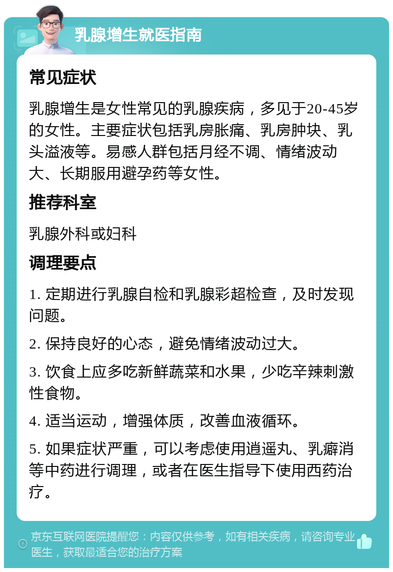 乳腺增生就医指南 常见症状 乳腺增生是女性常见的乳腺疾病，多见于20-45岁的女性。主要症状包括乳房胀痛、乳房肿块、乳头溢液等。易感人群包括月经不调、情绪波动大、长期服用避孕药等女性。 推荐科室 乳腺外科或妇科 调理要点 1. 定期进行乳腺自检和乳腺彩超检查，及时发现问题。 2. 保持良好的心态，避免情绪波动过大。 3. 饮食上应多吃新鲜蔬菜和水果，少吃辛辣刺激性食物。 4. 适当运动，增强体质，改善血液循环。 5. 如果症状严重，可以考虑使用逍遥丸、乳癖消等中药进行调理，或者在医生指导下使用西药治疗。