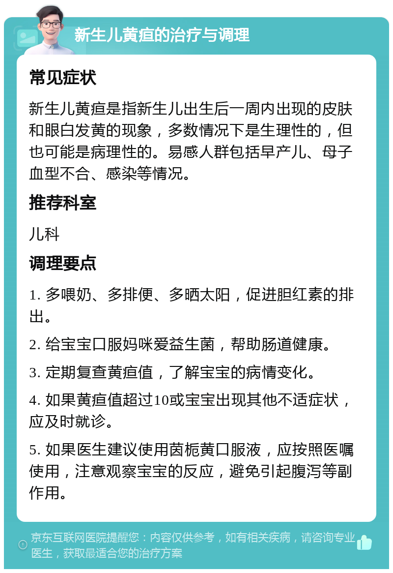 新生儿黄疸的治疗与调理 常见症状 新生儿黄疸是指新生儿出生后一周内出现的皮肤和眼白发黄的现象，多数情况下是生理性的，但也可能是病理性的。易感人群包括早产儿、母子血型不合、感染等情况。 推荐科室 儿科 调理要点 1. 多喂奶、多排便、多晒太阳，促进胆红素的排出。 2. 给宝宝口服妈咪爱益生菌，帮助肠道健康。 3. 定期复查黄疸值，了解宝宝的病情变化。 4. 如果黄疸值超过10或宝宝出现其他不适症状，应及时就诊。 5. 如果医生建议使用茵栀黄口服液，应按照医嘱使用，注意观察宝宝的反应，避免引起腹泻等副作用。