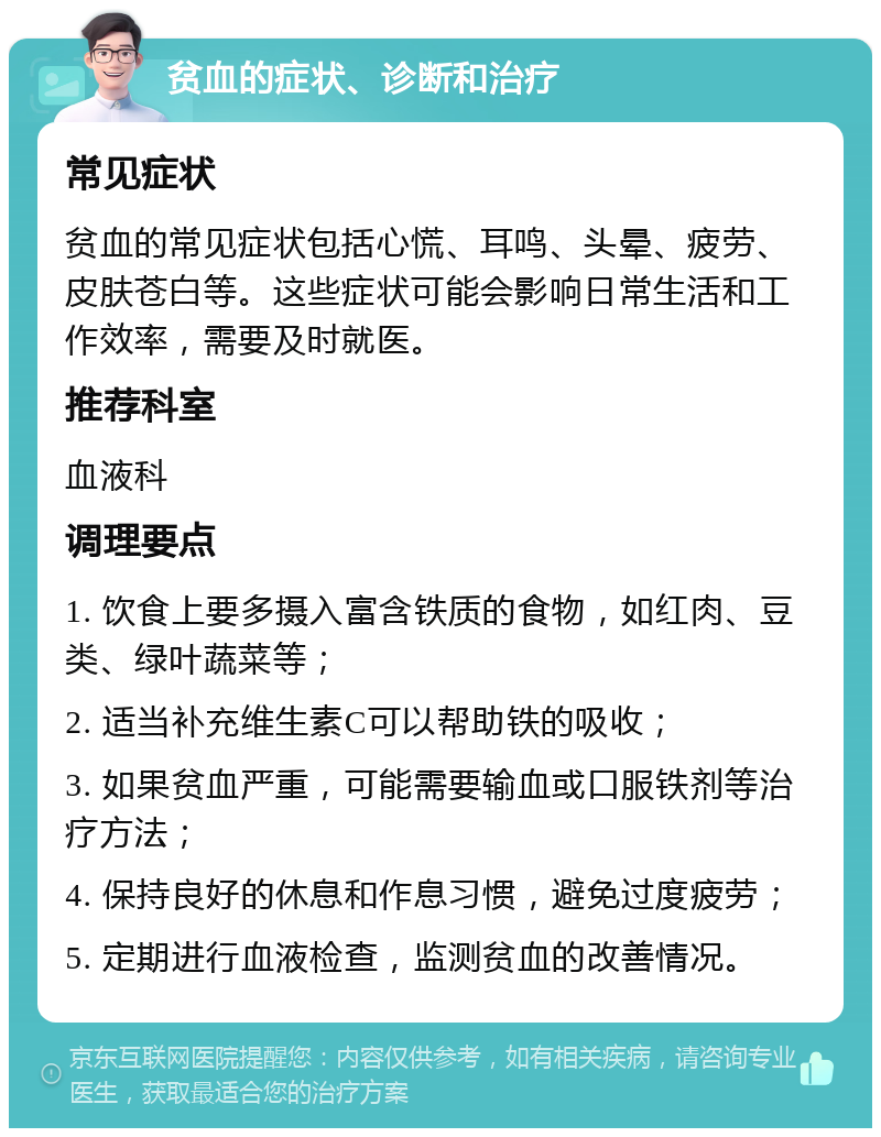 贫血的症状、诊断和治疗 常见症状 贫血的常见症状包括心慌、耳鸣、头晕、疲劳、皮肤苍白等。这些症状可能会影响日常生活和工作效率，需要及时就医。 推荐科室 血液科 调理要点 1. 饮食上要多摄入富含铁质的食物，如红肉、豆类、绿叶蔬菜等； 2. 适当补充维生素C可以帮助铁的吸收； 3. 如果贫血严重，可能需要输血或口服铁剂等治疗方法； 4. 保持良好的休息和作息习惯，避免过度疲劳； 5. 定期进行血液检查，监测贫血的改善情况。