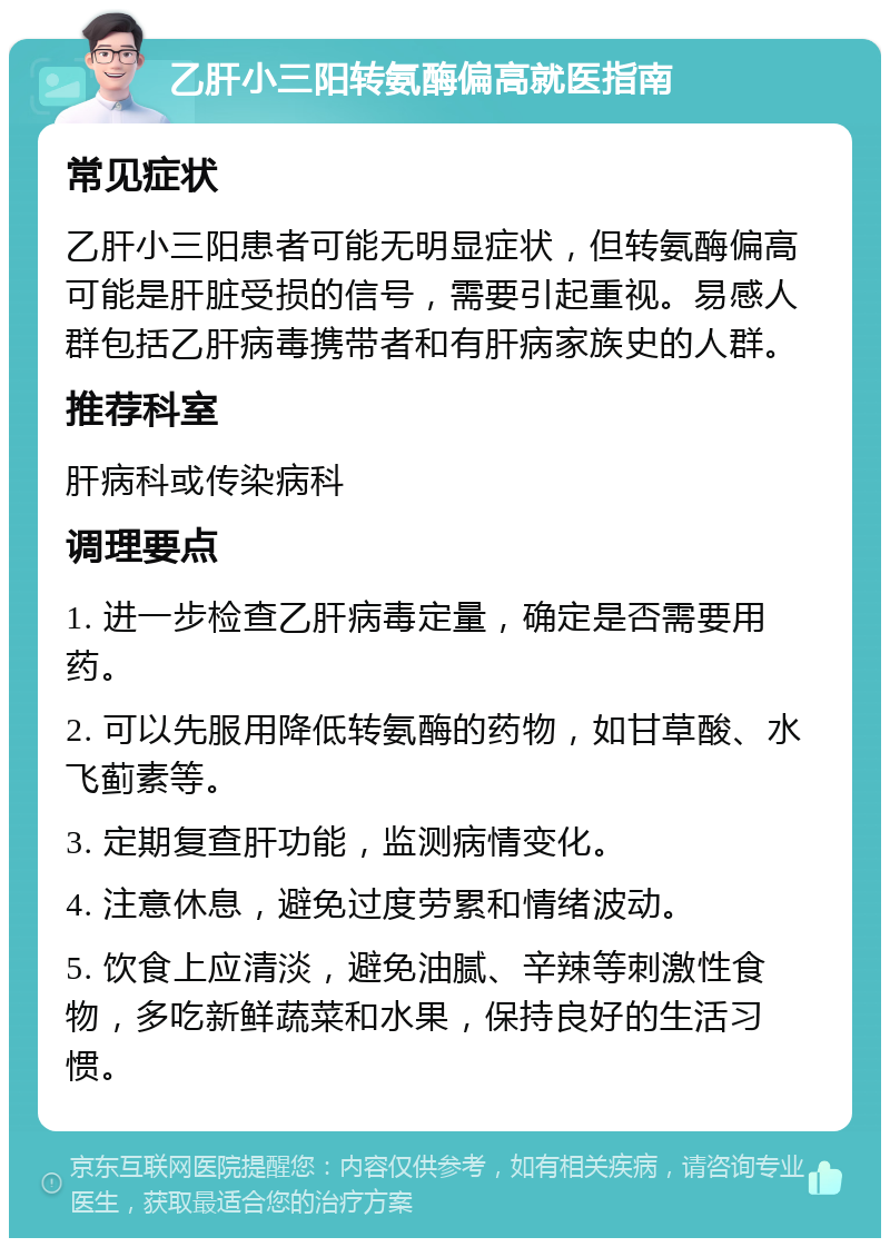 乙肝小三阳转氨酶偏高就医指南 常见症状 乙肝小三阳患者可能无明显症状，但转氨酶偏高可能是肝脏受损的信号，需要引起重视。易感人群包括乙肝病毒携带者和有肝病家族史的人群。 推荐科室 肝病科或传染病科 调理要点 1. 进一步检查乙肝病毒定量，确定是否需要用药。 2. 可以先服用降低转氨酶的药物，如甘草酸、水飞蓟素等。 3. 定期复查肝功能，监测病情变化。 4. 注意休息，避免过度劳累和情绪波动。 5. 饮食上应清淡，避免油腻、辛辣等刺激性食物，多吃新鲜蔬菜和水果，保持良好的生活习惯。