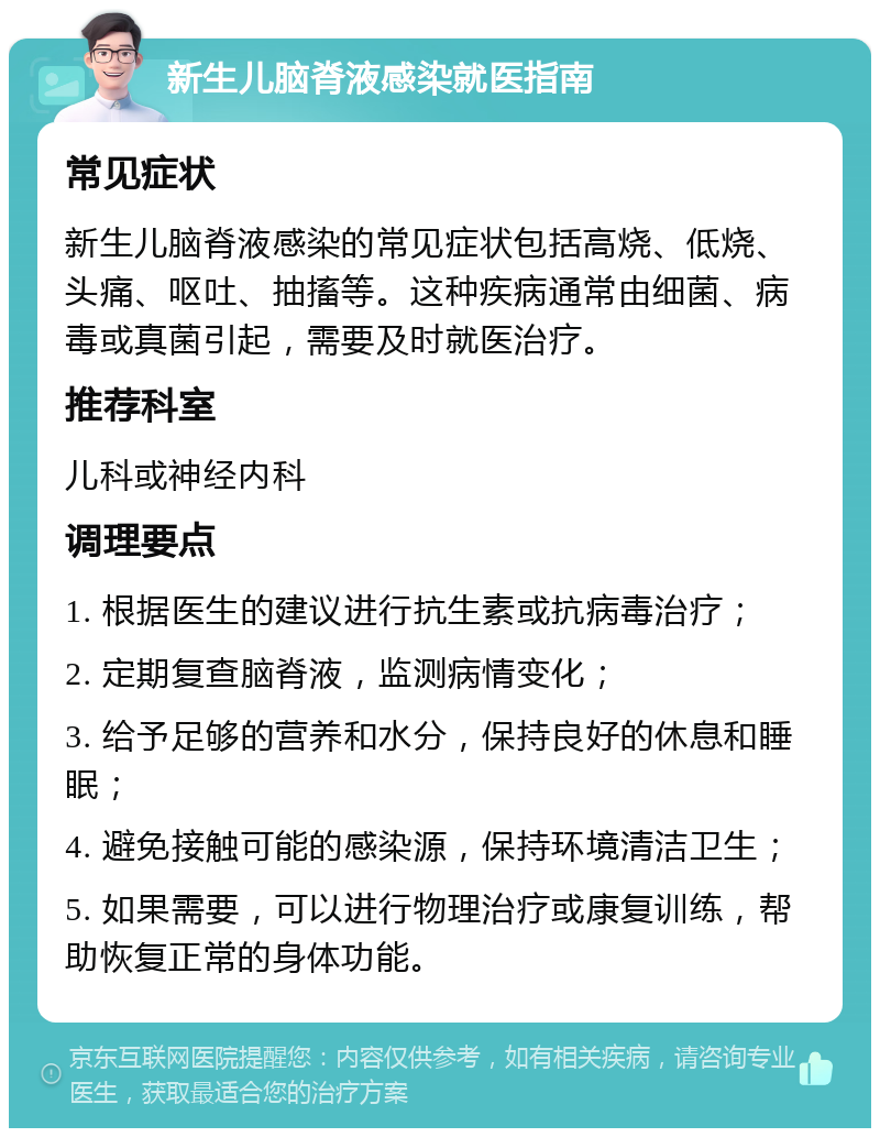 新生儿脑脊液感染就医指南 常见症状 新生儿脑脊液感染的常见症状包括高烧、低烧、头痛、呕吐、抽搐等。这种疾病通常由细菌、病毒或真菌引起，需要及时就医治疗。 推荐科室 儿科或神经内科 调理要点 1. 根据医生的建议进行抗生素或抗病毒治疗； 2. 定期复查脑脊液，监测病情变化； 3. 给予足够的营养和水分，保持良好的休息和睡眠； 4. 避免接触可能的感染源，保持环境清洁卫生； 5. 如果需要，可以进行物理治疗或康复训练，帮助恢复正常的身体功能。