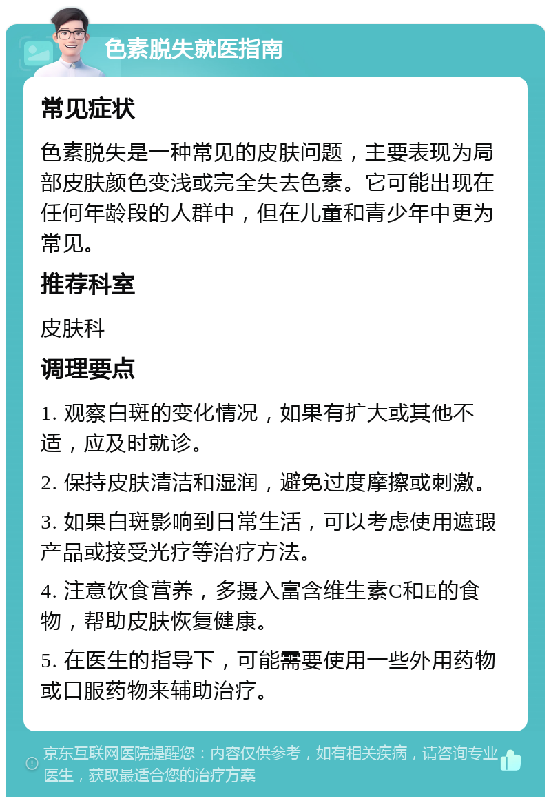 色素脱失就医指南 常见症状 色素脱失是一种常见的皮肤问题，主要表现为局部皮肤颜色变浅或完全失去色素。它可能出现在任何年龄段的人群中，但在儿童和青少年中更为常见。 推荐科室 皮肤科 调理要点 1. 观察白斑的变化情况，如果有扩大或其他不适，应及时就诊。 2. 保持皮肤清洁和湿润，避免过度摩擦或刺激。 3. 如果白斑影响到日常生活，可以考虑使用遮瑕产品或接受光疗等治疗方法。 4. 注意饮食营养，多摄入富含维生素C和E的食物，帮助皮肤恢复健康。 5. 在医生的指导下，可能需要使用一些外用药物或口服药物来辅助治疗。