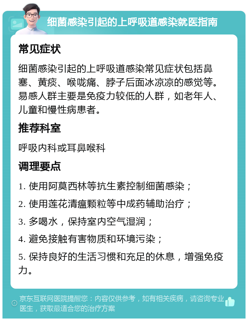 细菌感染引起的上呼吸道感染就医指南 常见症状 细菌感染引起的上呼吸道感染常见症状包括鼻塞、黄痰、喉咙痛、脖子后面冰凉凉的感觉等。易感人群主要是免疫力较低的人群，如老年人、儿童和慢性病患者。 推荐科室 呼吸内科或耳鼻喉科 调理要点 1. 使用阿莫西林等抗生素控制细菌感染； 2. 使用莲花清瘟颗粒等中成药辅助治疗； 3. 多喝水，保持室内空气湿润； 4. 避免接触有害物质和环境污染； 5. 保持良好的生活习惯和充足的休息，增强免疫力。