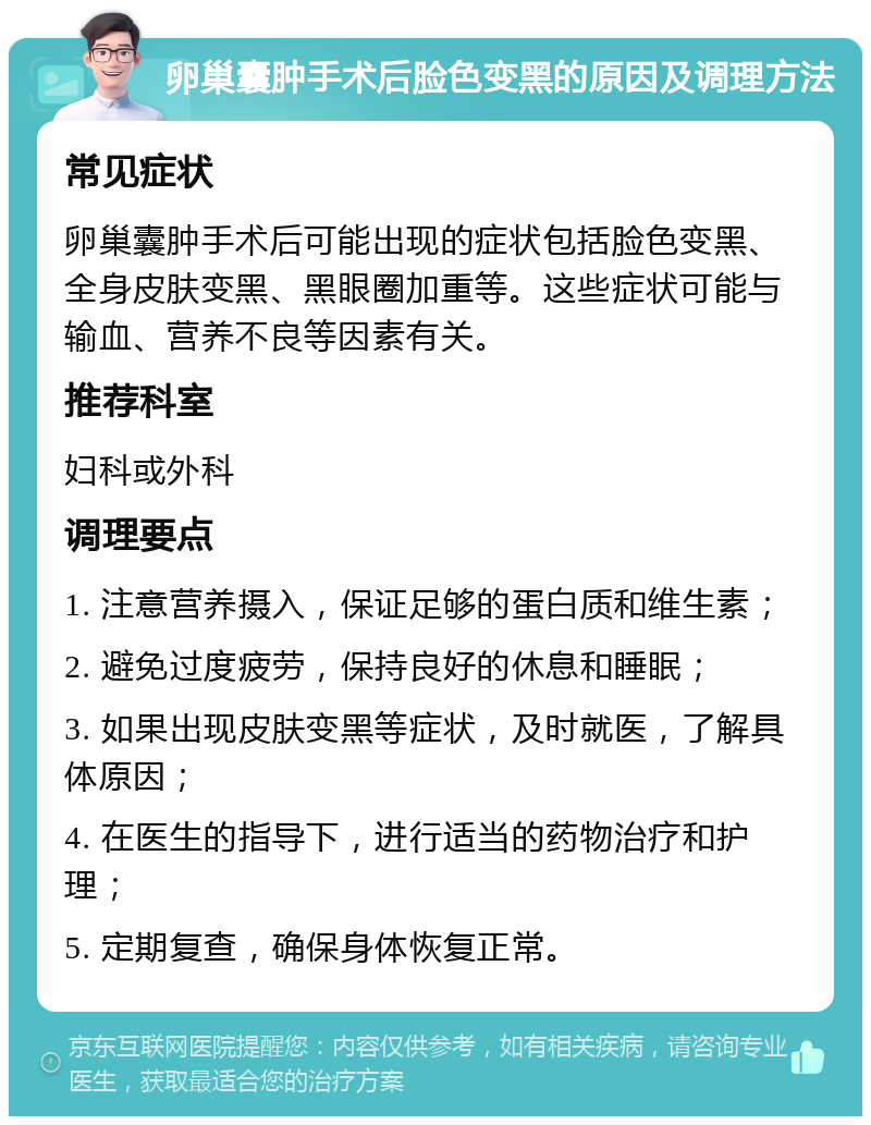 卵巢囊肿手术后脸色变黑的原因及调理方法 常见症状 卵巢囊肿手术后可能出现的症状包括脸色变黑、全身皮肤变黑、黑眼圈加重等。这些症状可能与输血、营养不良等因素有关。 推荐科室 妇科或外科 调理要点 1. 注意营养摄入，保证足够的蛋白质和维生素； 2. 避免过度疲劳，保持良好的休息和睡眠； 3. 如果出现皮肤变黑等症状，及时就医，了解具体原因； 4. 在医生的指导下，进行适当的药物治疗和护理； 5. 定期复查，确保身体恢复正常。