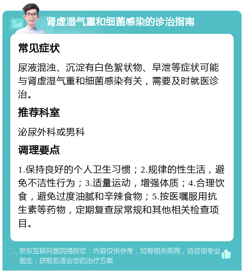 肾虚湿气重和细菌感染的诊治指南 常见症状 尿液混浊、沉淀有白色絮状物、早泄等症状可能与肾虚湿气重和细菌感染有关，需要及时就医诊治。 推荐科室 泌尿外科或男科 调理要点 1.保持良好的个人卫生习惯；2.规律的性生活，避免不洁性行为；3.适量运动，增强体质；4.合理饮食，避免过度油腻和辛辣食物；5.按医嘱服用抗生素等药物，定期复查尿常规和其他相关检查项目。