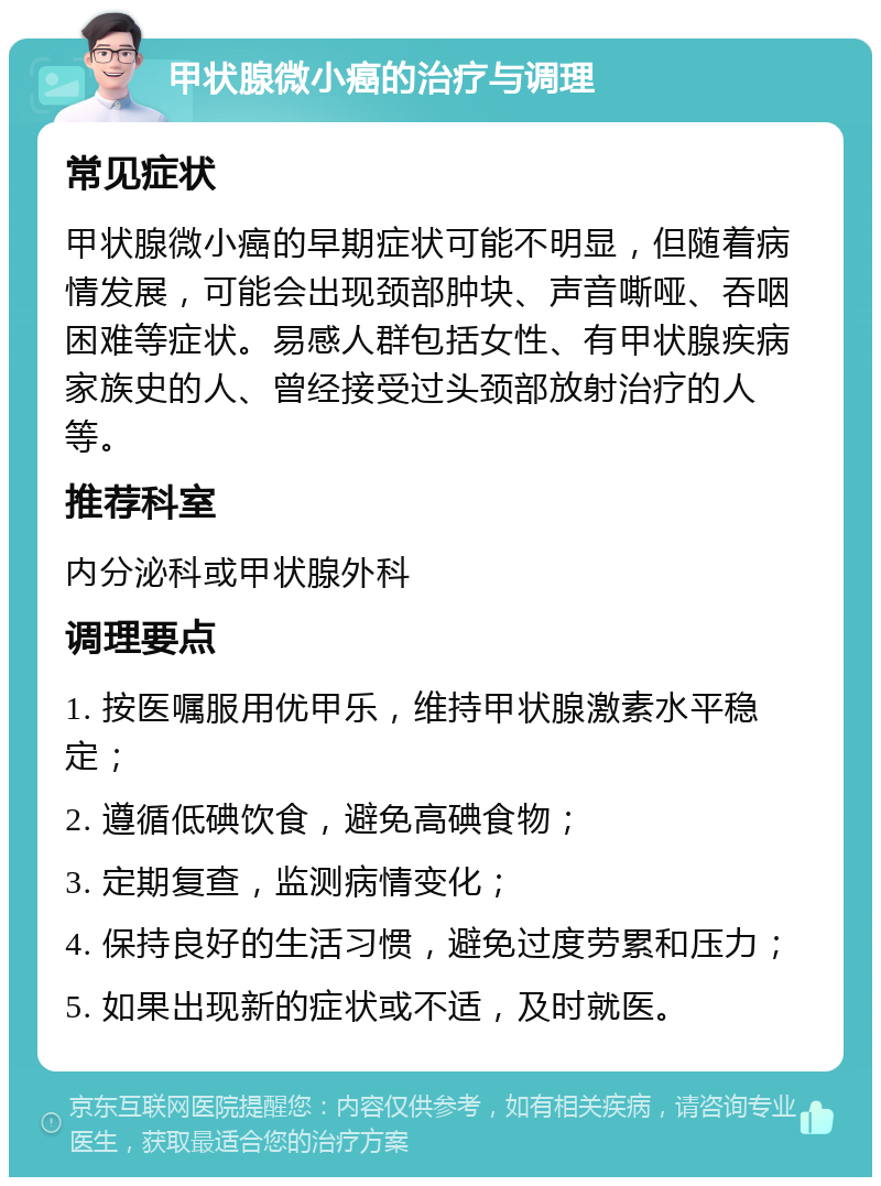 甲状腺微小癌的治疗与调理 常见症状 甲状腺微小癌的早期症状可能不明显，但随着病情发展，可能会出现颈部肿块、声音嘶哑、吞咽困难等症状。易感人群包括女性、有甲状腺疾病家族史的人、曾经接受过头颈部放射治疗的人等。 推荐科室 内分泌科或甲状腺外科 调理要点 1. 按医嘱服用优甲乐，维持甲状腺激素水平稳定； 2. 遵循低碘饮食，避免高碘食物； 3. 定期复查，监测病情变化； 4. 保持良好的生活习惯，避免过度劳累和压力； 5. 如果出现新的症状或不适，及时就医。