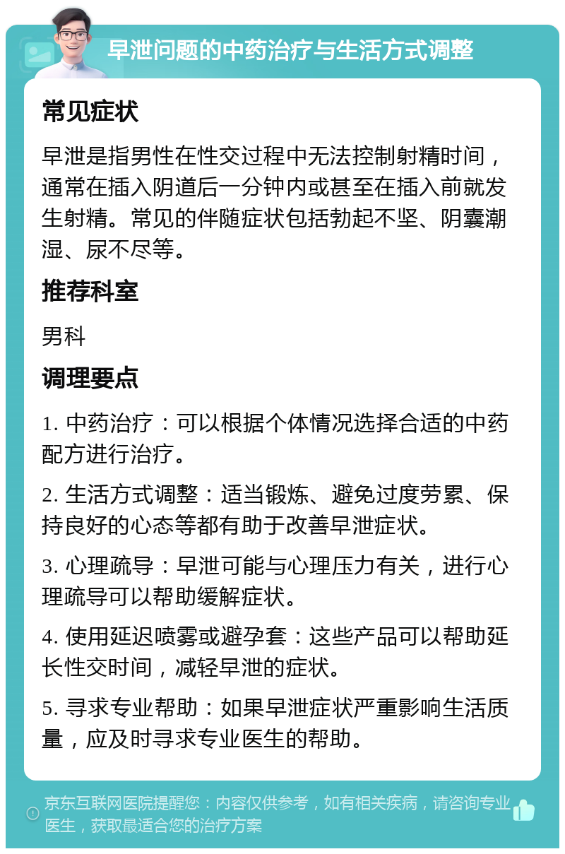 早泄问题的中药治疗与生活方式调整 常见症状 早泄是指男性在性交过程中无法控制射精时间，通常在插入阴道后一分钟内或甚至在插入前就发生射精。常见的伴随症状包括勃起不坚、阴囊潮湿、尿不尽等。 推荐科室 男科 调理要点 1. 中药治疗：可以根据个体情况选择合适的中药配方进行治疗。 2. 生活方式调整：适当锻炼、避免过度劳累、保持良好的心态等都有助于改善早泄症状。 3. 心理疏导：早泄可能与心理压力有关，进行心理疏导可以帮助缓解症状。 4. 使用延迟喷雾或避孕套：这些产品可以帮助延长性交时间，减轻早泄的症状。 5. 寻求专业帮助：如果早泄症状严重影响生活质量，应及时寻求专业医生的帮助。