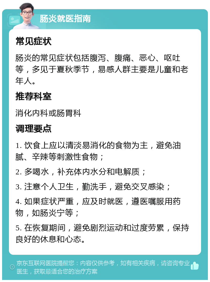 肠炎就医指南 常见症状 肠炎的常见症状包括腹泻、腹痛、恶心、呕吐等，多见于夏秋季节，易感人群主要是儿童和老年人。 推荐科室 消化内科或肠胃科 调理要点 1. 饮食上应以清淡易消化的食物为主，避免油腻、辛辣等刺激性食物； 2. 多喝水，补充体内水分和电解质； 3. 注意个人卫生，勤洗手，避免交叉感染； 4. 如果症状严重，应及时就医，遵医嘱服用药物，如肠炎宁等； 5. 在恢复期间，避免剧烈运动和过度劳累，保持良好的休息和心态。