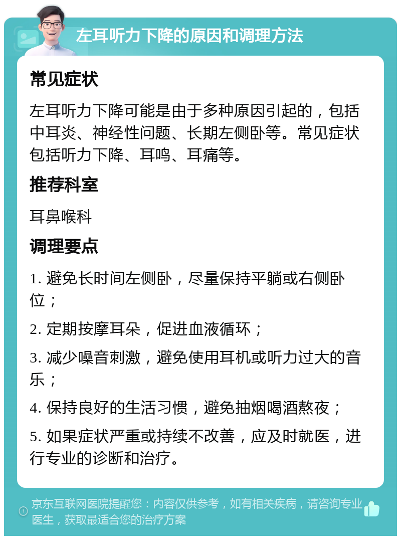 左耳听力下降的原因和调理方法 常见症状 左耳听力下降可能是由于多种原因引起的，包括中耳炎、神经性问题、长期左侧卧等。常见症状包括听力下降、耳鸣、耳痛等。 推荐科室 耳鼻喉科 调理要点 1. 避免长时间左侧卧，尽量保持平躺或右侧卧位； 2. 定期按摩耳朵，促进血液循环； 3. 减少噪音刺激，避免使用耳机或听力过大的音乐； 4. 保持良好的生活习惯，避免抽烟喝酒熬夜； 5. 如果症状严重或持续不改善，应及时就医，进行专业的诊断和治疗。